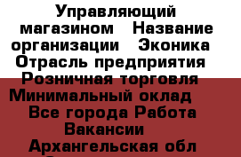 Управляющий магазином › Название организации ­ Эконика › Отрасль предприятия ­ Розничная торговля › Минимальный оклад ­ 1 - Все города Работа » Вакансии   . Архангельская обл.,Северодвинск г.